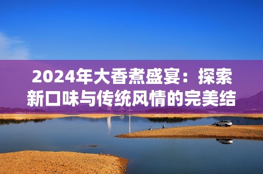2024年大香煮盛宴：探索新口味与传统风情的完美结合