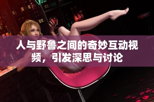 人与野鲁之间的奇妙互动视频，引发深思与讨论