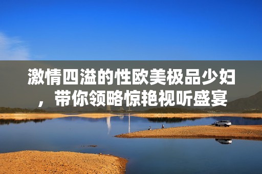 激情四溢的性欧美极品少妇，带你领略惊艳视听盛宴