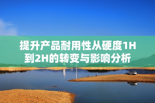 提升产品耐用性从硬度1H到2H的转变与影响分析