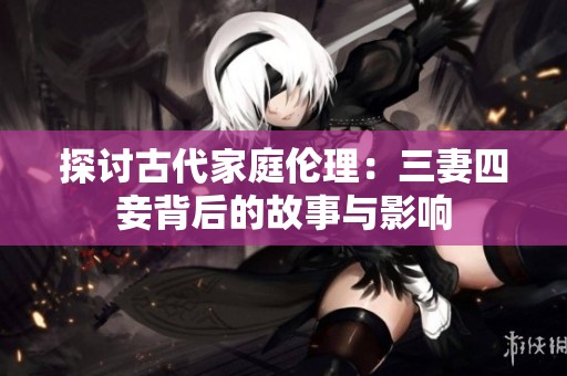 探讨古代家庭伦理：三妻四妾背后的故事与影响