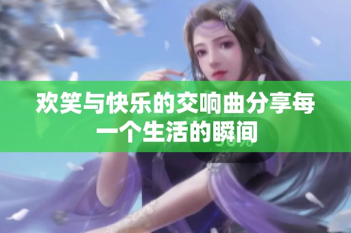 欢笑与快乐的交响曲分享每一个生活的瞬间