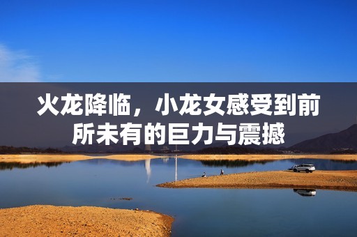 火龙降临，小龙女感受到前所未有的巨力与震撼