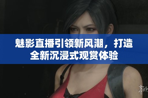 魅影直播引领新风潮，打造全新沉浸式观赏体验