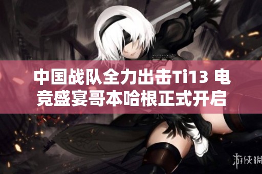 中国战队全力出击Ti13 电竞盛宴哥本哈根正式开启