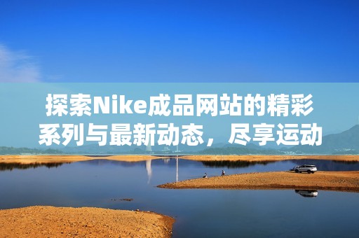 探索Nike成品网站的精彩系列与最新动态，尽享运动魅力