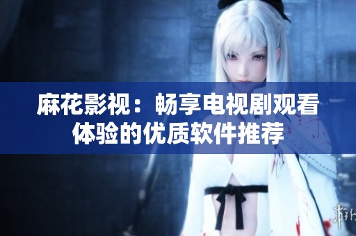 麻花影视：畅享电视剧观看体验的优质软件推荐