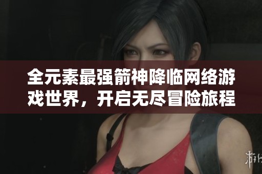 全元素最强箭神降临网络游戏世界，开启无尽冒险旅程