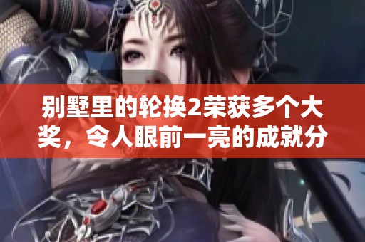 别墅里的轮换2荣获多个大奖，令人眼前一亮的成就分析
