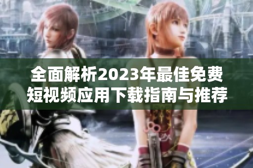 全面解析2023年最佳免费短视频应用下载指南与推荐