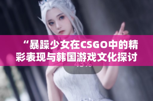 “暴躁少女在CSGO中的精彩表现与韩国游戏文化探讨”