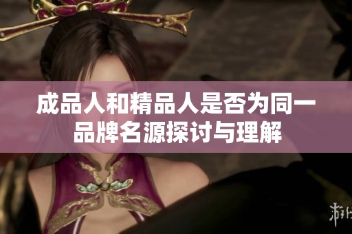 成品人和精品人是否为同一品牌名源探讨与理解