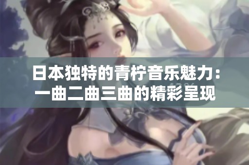 日本独特的青柠音乐魅力：一曲二曲三曲的精彩呈现