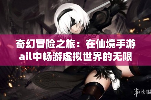 奇幻冒险之旅：在仙境手游ail中畅游虚拟世界的无限可能