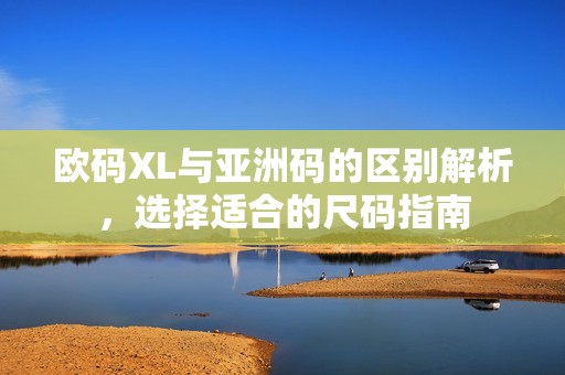 欧码XL与亚洲码的区别解析，选择适合的尺码指南
