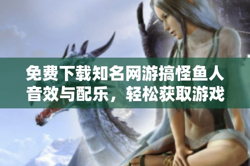 免费下载知名网游搞怪鱼人音效与配乐，轻松获取游戏音频资源