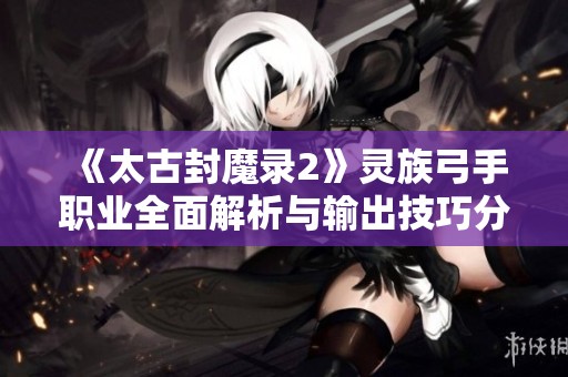 《太古封魔录2》灵族弓手职业全面解析与输出技巧分享
