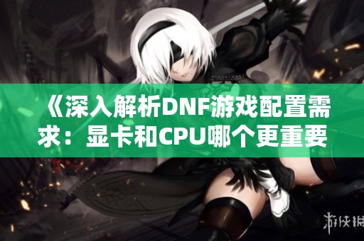 《深入解析DNF游戏配置需求：显卡和CPU哪个更重要》
