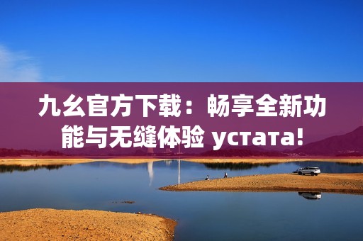 九幺官方下载：畅享全新功能与无缝体验 устата!