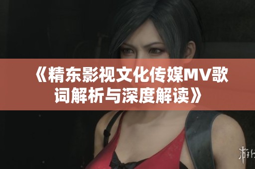 《精东影视文化传媒MV歌词解析与深度解读》