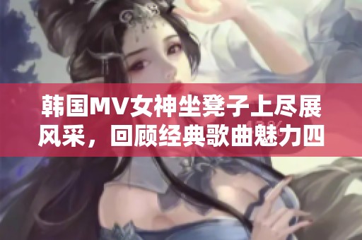 韩国MV女神坐凳子上尽展风采，回顾经典歌曲魅力四射