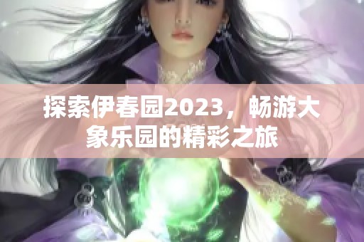 探索伊春园2023，畅游大象乐园的精彩之旅