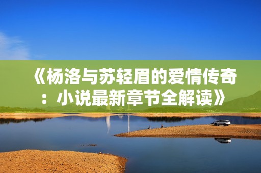 《杨洛与苏轻眉的爱情传奇：小说最新章节全解读》