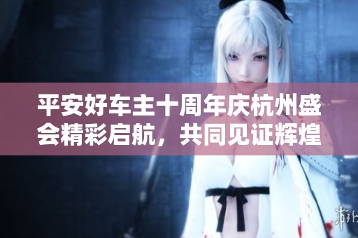 平安好车主十周年庆杭州盛会精彩启航，共同见证辉煌历程