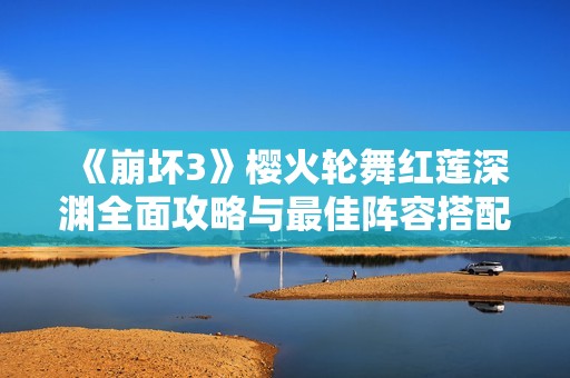 《崩坏3》樱火轮舞红莲深渊全面攻略与最佳阵容搭配策略