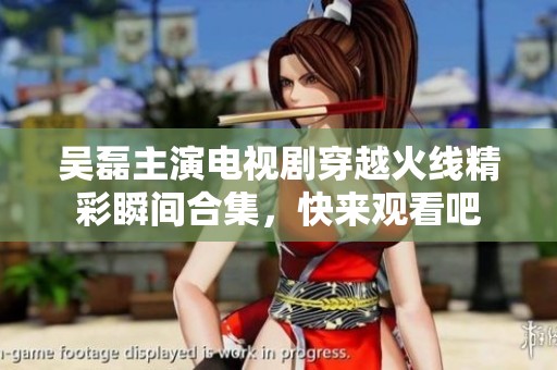 吴磊主演电视剧穿越火线精彩瞬间合集，快来观看吧