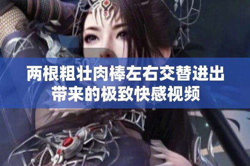 两根粗壮肉棒左右交替进出带来的极致快感视频
