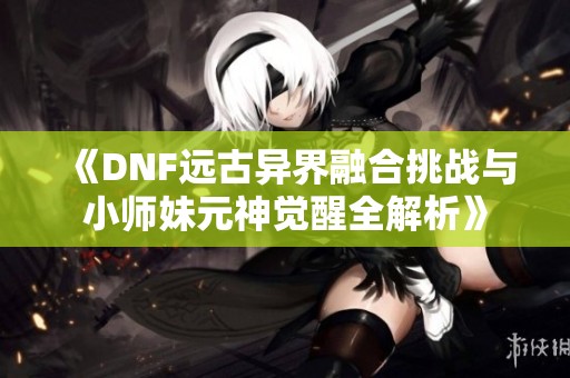 《DNF远古异界融合挑战与小师妹元神觉醒全解析》