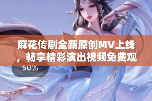 麻花传剧全新原创MV上线，畅享精彩演出视频免费观看！