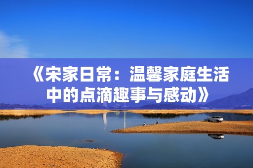 《宋家日常：温馨家庭生活中的点滴趣事与感动》