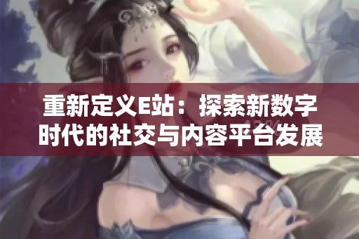 重新定义E站：探索新数字时代的社交与内容平台发展