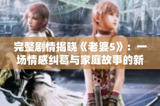 完整剧情揭晓《老婆5》：一场情感纠葛与家庭故事的新篇章
