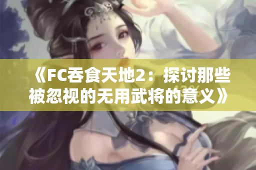 《FC吞食天地2：探讨那些被忽视的无用武将的意义》