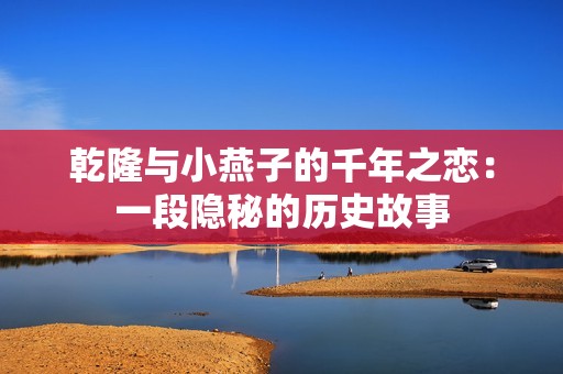 乾隆与小燕子的千年之恋：一段隐秘的历史故事