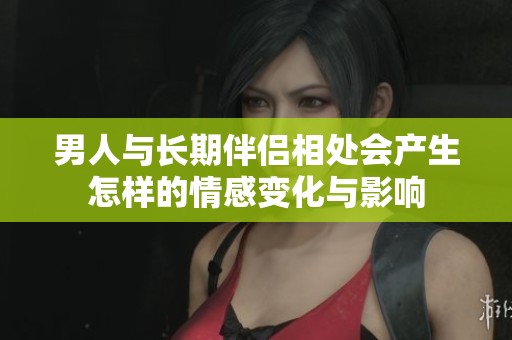 男人与长期伴侣相处会产生怎样的情感变化与影响