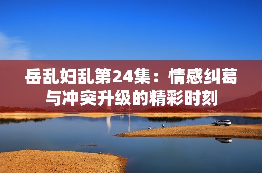 岳乱妇乱第24集：情感纠葛与冲突升级的精彩时刻