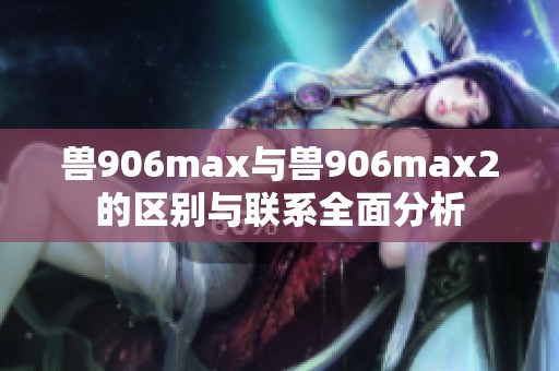 兽906max与兽906max2的区别与联系全面分析