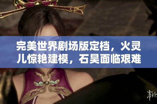 完美世界剧场版定档，火灵儿惊艳建模，石昊面临艰难选择