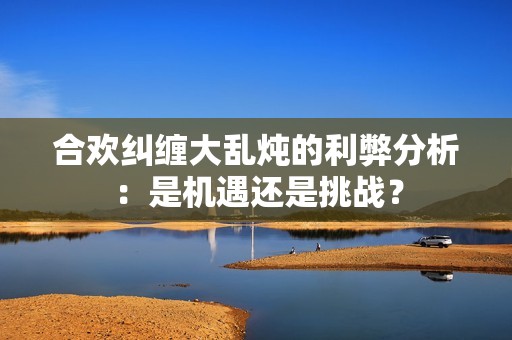 合欢纠缠大乱炖的利弊分析：是机遇还是挑战？