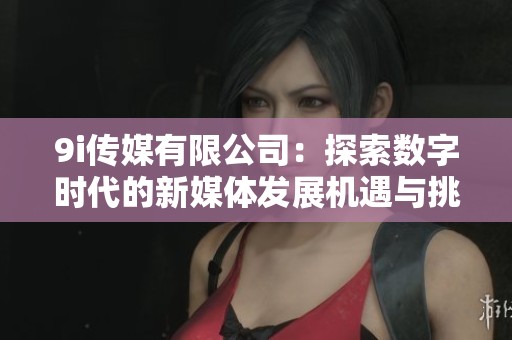 9i传媒有限公司：探索数字时代的新媒体发展机遇与挑战