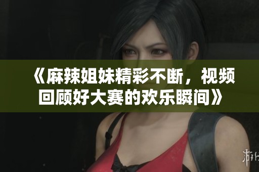 《麻辣姐妹精彩不断，视频回顾好大赛的欢乐瞬间》