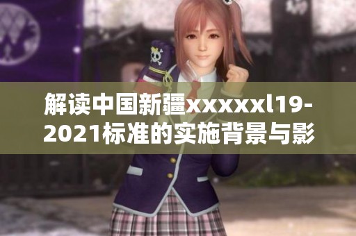 解读中国新疆xxxxxl19-2021标准的实施背景与影响