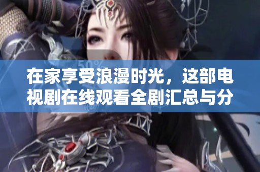 在家享受浪漫时光，这部电视剧在线观看全剧汇总与分析