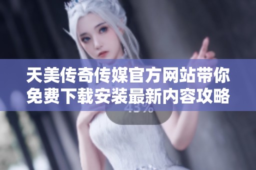 天美传奇传媒官方网站带你免费下载安装最新内容攻略