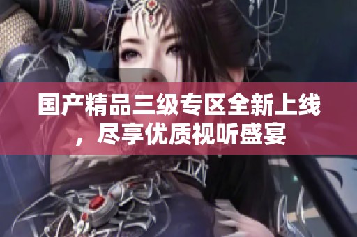 国产精品三级专区全新上线，尽享优质视听盛宴