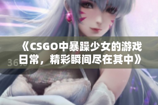 《CSGO中暴躁少女的游戏日常，精彩瞬间尽在其中》
